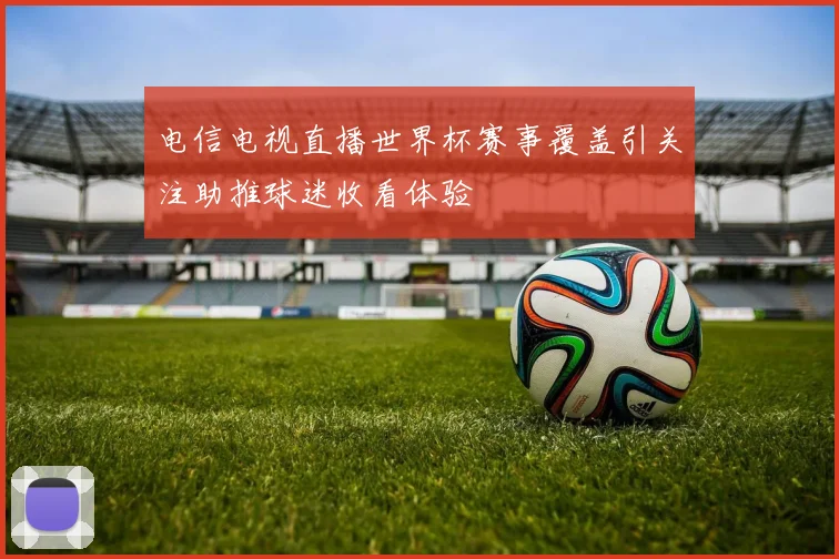 电信电视直播世界杯赛事覆盖引关注助推球迷收看体验