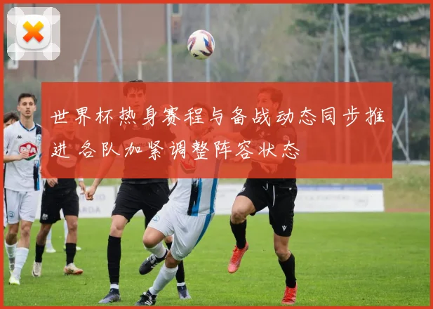 世界杯热身赛程与备战动态同步推进 各队加紧调整阵容状态