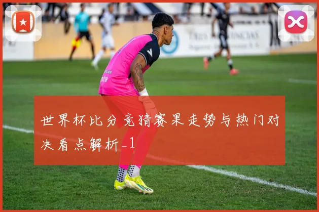 世界杯比分竞猜赛果走势与热门对决看点解析_1