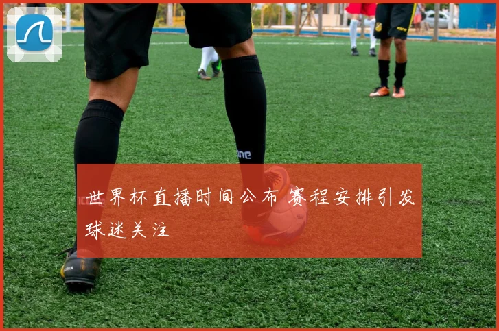 世界杯直播时间公布 赛程安排引发球迷关注