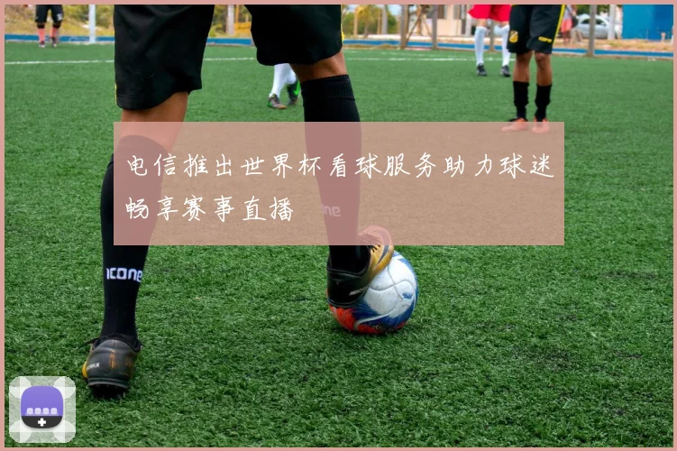 电信推出世界杯看球服务助力球迷畅享赛事直播