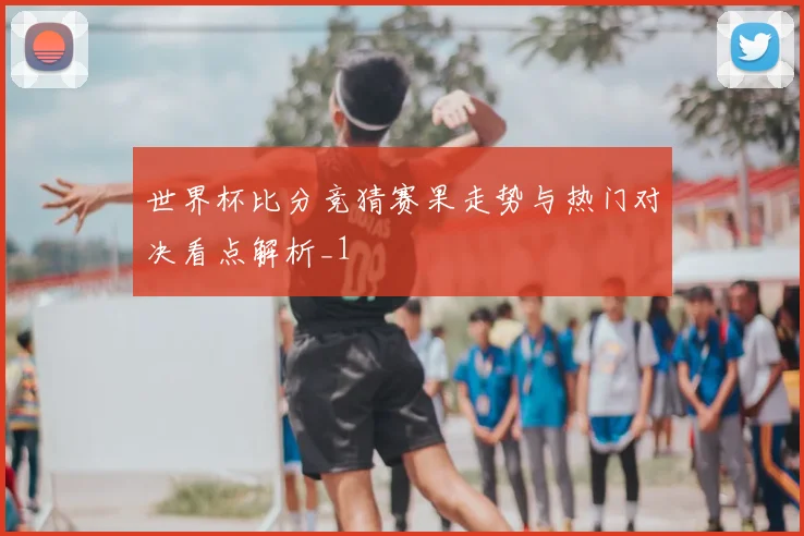 世界杯比分竞猜赛果走势与热门对决看点解析_1