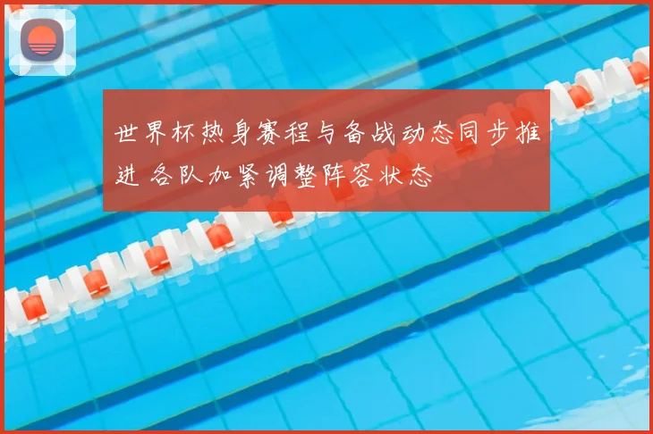 世界杯热身赛程与备战动态同步推进 各队加紧调整阵容状态