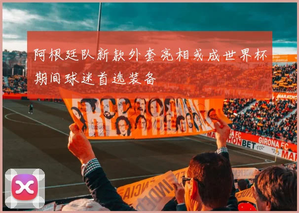 阿根廷队新款外套亮相或成世界杯期间球迷首选装备