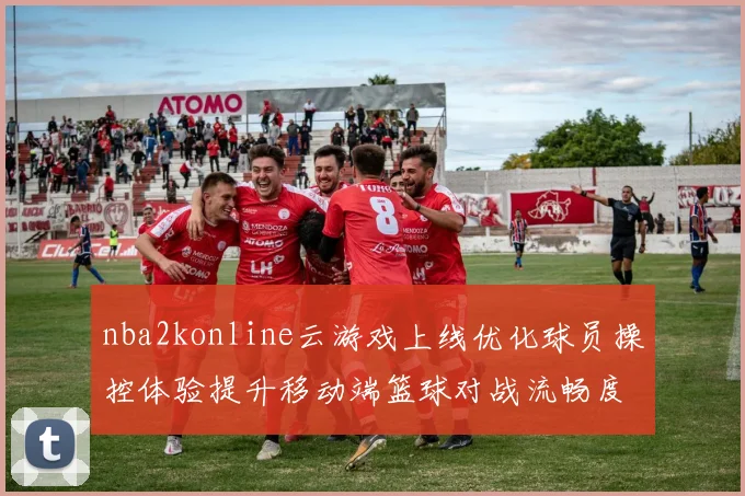 nba2konline云游戏上线优化球员操控体验提升移动端篮球对战流畅度