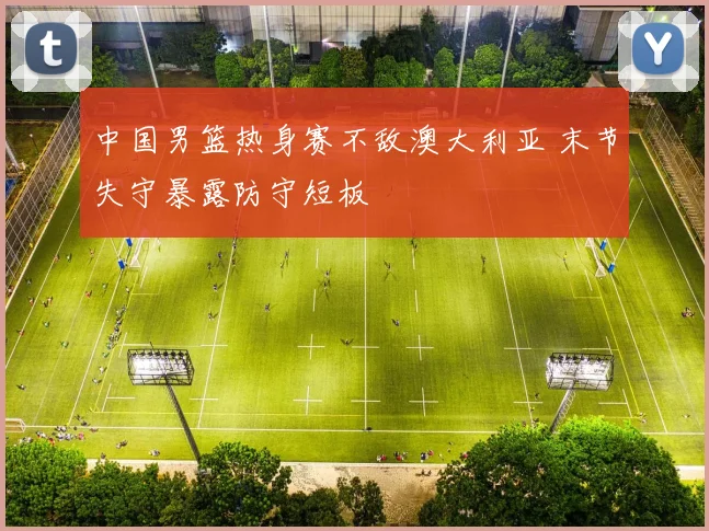 中国男篮热身赛不敌澳大利亚 末节失守暴露防守短板