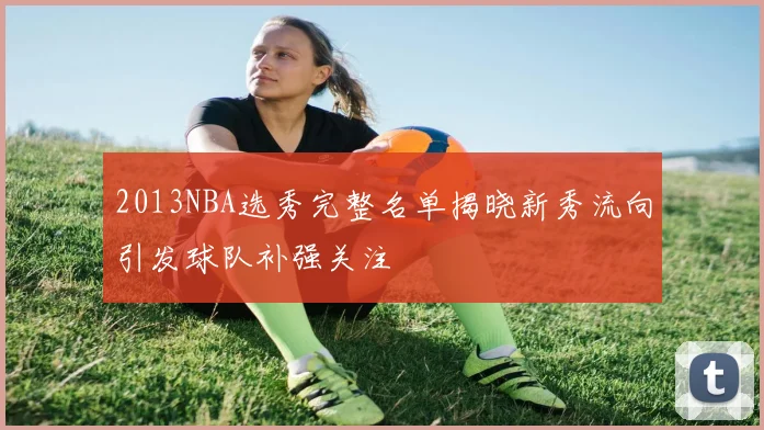 2013NBA选秀完整名单揭晓新秀流向引发球队补强关注