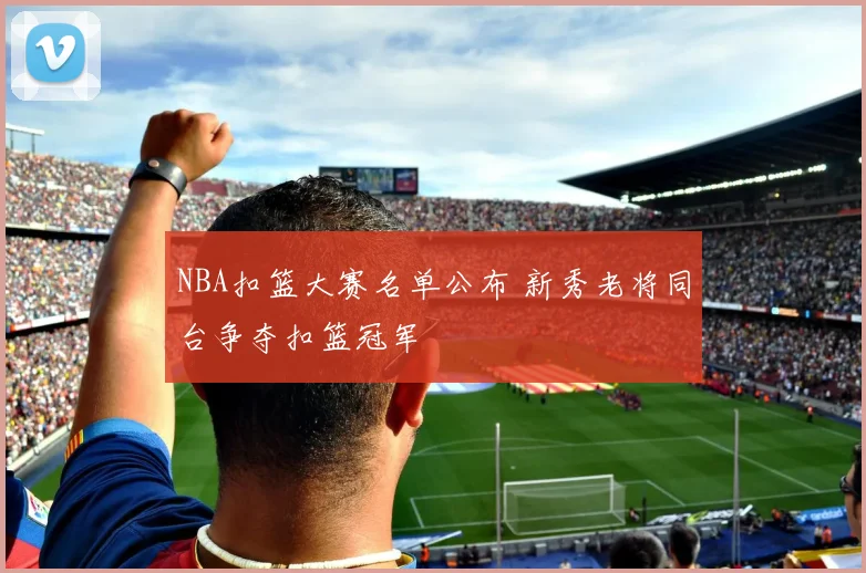 NBA扣篮大赛名单公布 新秀老将同台争夺扣篮冠军