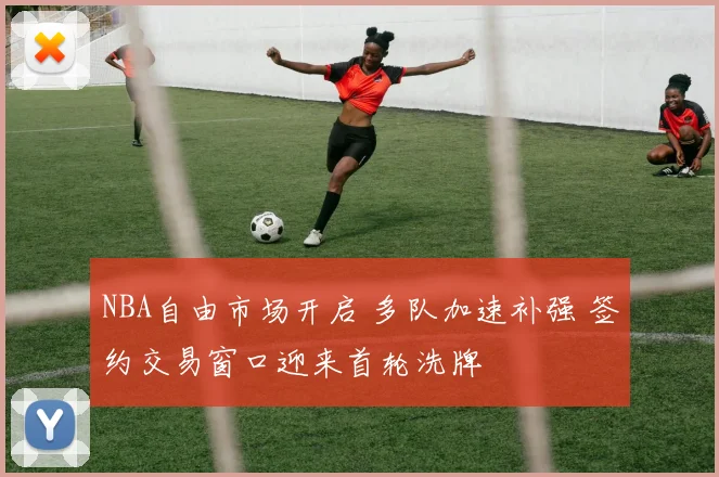 NBA自由市场开启 多队加速补强 签约交易窗口迎来首轮洗牌