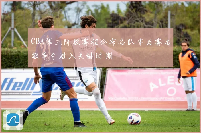CBA第三阶段赛程公布各队季后赛名额争夺进入关键时期