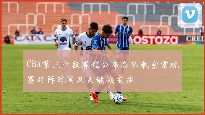 CBA第三阶段赛程公布各队剩余常规赛对阵时间及关键战安排