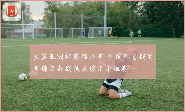 女篮亚洲杯赛程公布 中国队首战时间确定备战焦点锁定小组赛