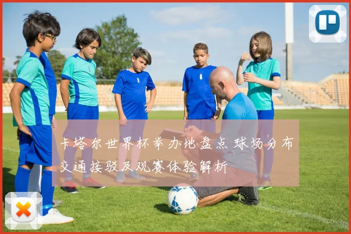 卡塔尔世界杯举办地盘点 球场分布交通接驳及观赛体验解析