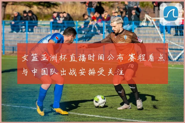 女篮亚洲杯直播时间公布 赛程看点与中国队出战安排受关注