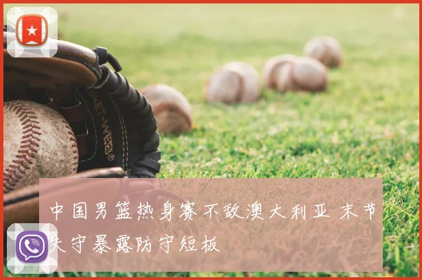 中国男篮热身赛不敌澳大利亚 末节失守暴露防守短板