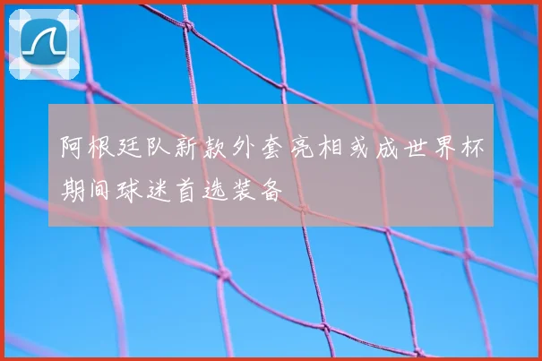 阿根廷队新款外套亮相或成世界杯期间球迷首选装备