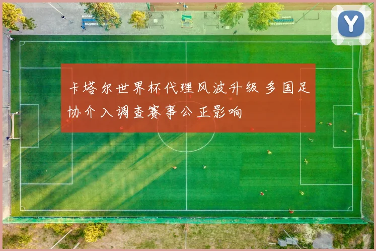 卡塔尔世界杯代理风波升级 多国足协介入调查赛事公正影响