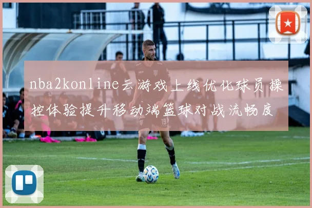 nba2konline云游戏上线优化球员操控体验提升移动端篮球对战流畅度