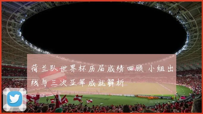 荷兰队世界杯历届成绩回顾 小组出线与三次亚军成就解析