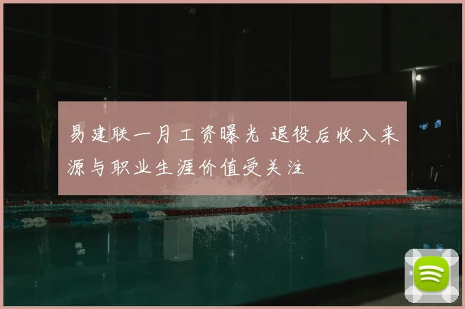 易建联一月工资曝光 退役后收入来源与职业生涯价值受关注