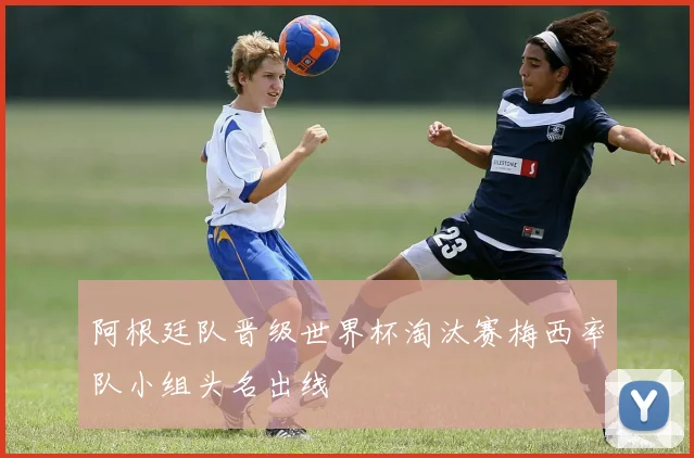 阿根廷队晋级世界杯淘汰赛梅西率队小组头名出线