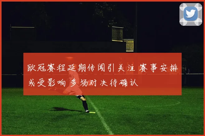 欧冠赛程延期传闻引关注 赛事安排或受影响 多场对决待确认