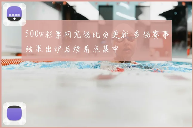 500w彩票网完场比分更新 多场赛事结果出炉后续看点集中