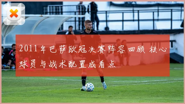 2011年巴萨欧冠决赛阵容回顾 核心球员与战术配置成看点