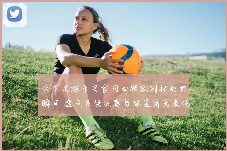 天下足球节目官网回顾欧洲杯经典瞬间 盘点多场决赛与球星高光表现