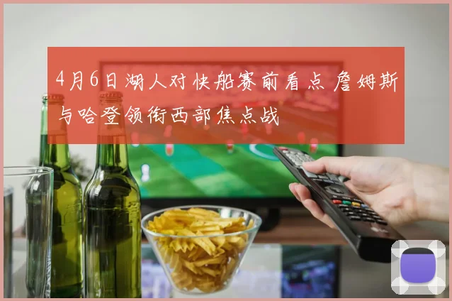 4月6日湖人对快船赛前看点 詹姆斯与哈登领衔西部焦点战