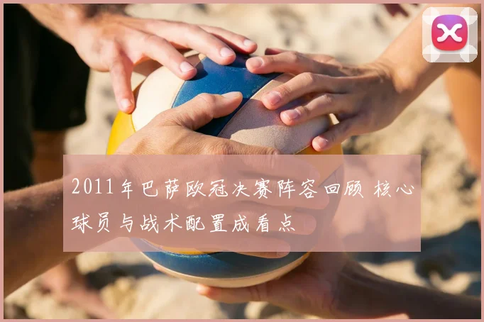 2011年巴萨欧冠决赛阵容回顾 核心球员与战术配置成看点
