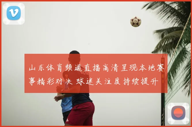山东体育频道直播高清呈现本地赛事精彩对决 球迷关注度持续提升
