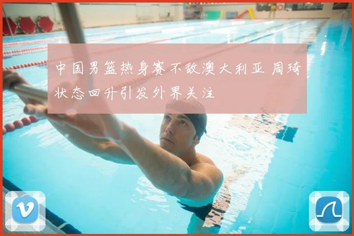 中国男篮热身赛不敌澳大利亚 周琦状态回升引发外界关注