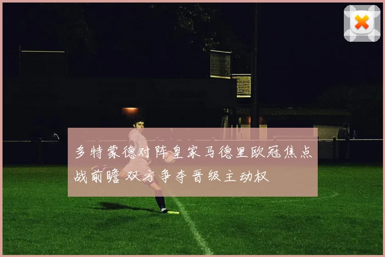 多特蒙德对阵皇家马德里欧冠焦点战前瞻 双方争夺晋级主动权