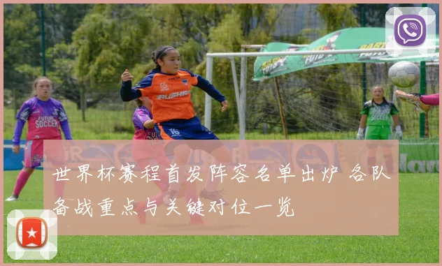 世界杯赛程首发阵容名单出炉 各队备战重点与关键对位一览