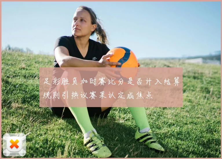 足彩胜负加时赛比分是否计入结算规则引热议赛果认定成焦点