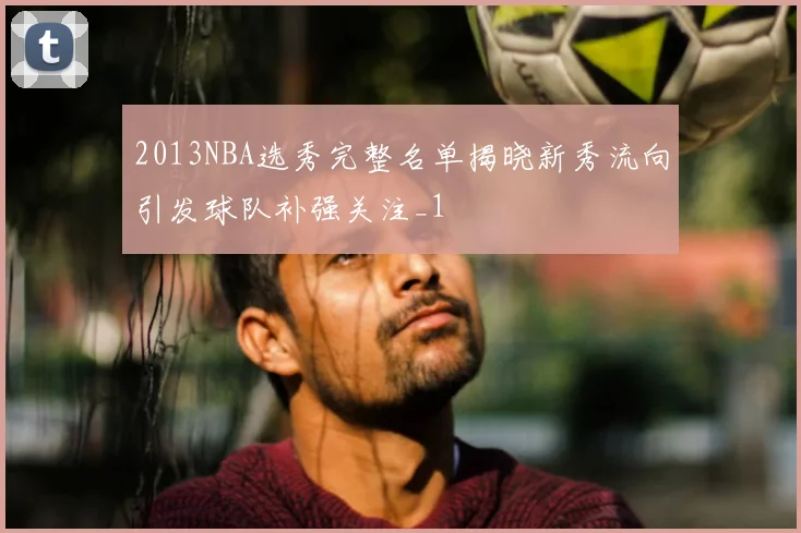 2013NBA选秀完整名单揭晓新秀流向引发球队补强关注_1