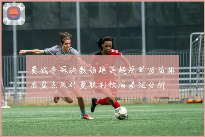 曼城夺冠次数领跑英超冠军历届排名盘点及对曼联利物浦差距分析