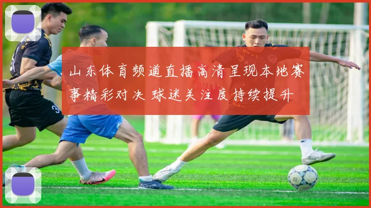 山东体育频道直播高清呈现本地赛事精彩对决 球迷关注度持续提升