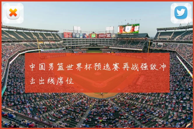 中国男篮世界杯预选赛再战强敌冲击出线席位