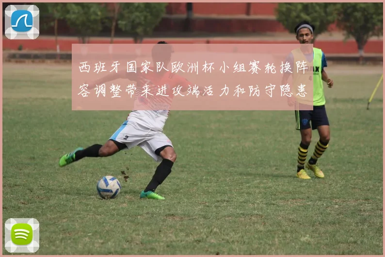 西班牙国家队欧洲杯小组赛轮换阵容调整带来进攻端活力和防守隐患