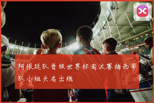 阿根廷队晋级世界杯淘汰赛梅西率队小组头名出线