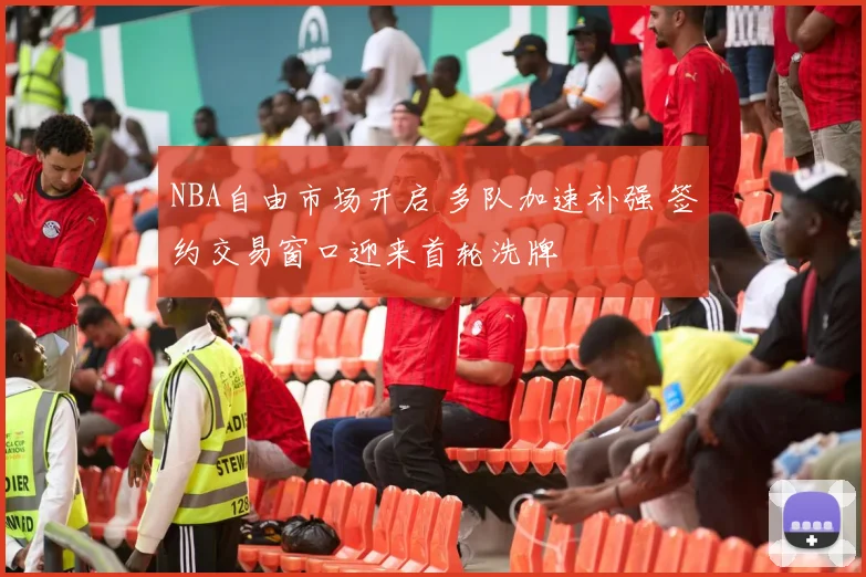 NBA自由市场开启 多队加速补强 签约交易窗口迎来首轮洗牌