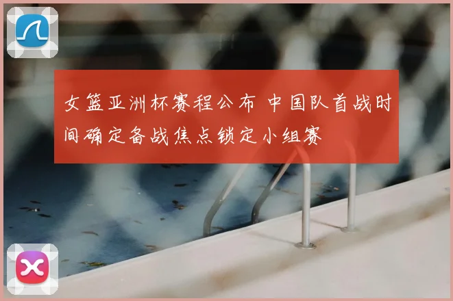 女篮亚洲杯赛程公布 中国队首战时间确定备战焦点锁定小组赛