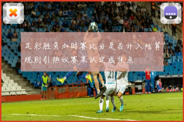 足彩胜负加时赛比分是否计入结算规则引热议赛果认定成焦点