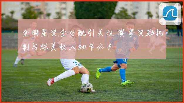 全明星奖金分配引关注 赛事奖励机制与球员收入细节公开